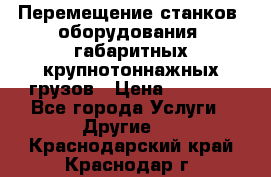 Перемещение станков, оборудования, габаритных крупнотоннажных грузов › Цена ­ 7 000 - Все города Услуги » Другие   . Краснодарский край,Краснодар г.